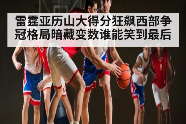 雷霆亚历山大得分狂飙西部争冠格局暗藏变数谁能笑到最后