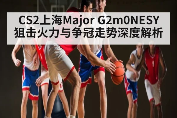 CS2上海Major G2m0NESY狙击火力与争冠走势深度解析