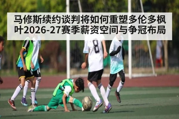 马修斯续约谈判将如何重塑多伦多枫叶2026-27赛季薪资空间与争冠布局
